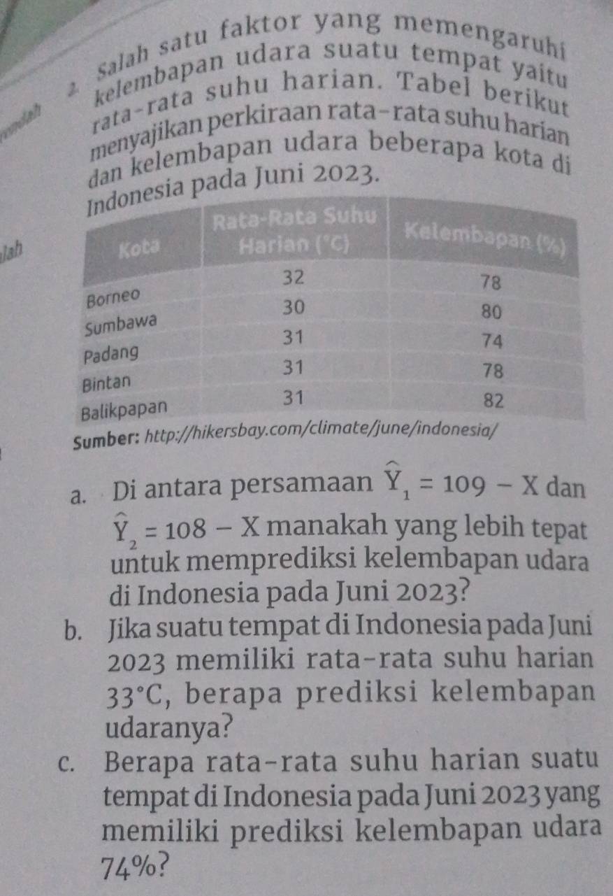 Salah satu faktor yang memengaruhi 
kelembapan udara suatu tempat yaitu 
endah 
rata-rata suhu harian. Tabel berikut 
menyajikan perkiraan rata-rata suhu harían 
dan kelembapan udara beberapa kota di 
a pada Juni 2023. 
lah 
Sumber: http://hikersbaia/ 
a. Di antara persamaan widehat Y_1=109-X dan
widehat Y_2=108-X manakah yang lebih tepat 
untuk memprediksi kelembapan udara 
di Indonesia pada Juni 2023? 
b. Jika suatu tempat di Indonesia pada Juni 
2023 memiliki rata-rata suhu harian
33°C , berapa prediksi kelembapan 
udaranya? 
c. Berapa rata-rata suhu harian suatu 
tempat di Indonesia pada Juni 2023 yang 
memiliki prediksi kelembapan udara
74° ?