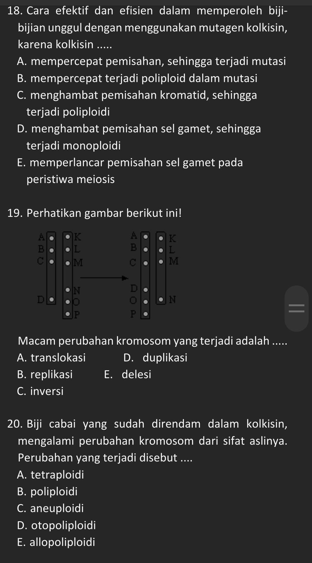 Cara efektif dan efisien dalam memperoleh biji-
bijian unggul dengan menggunakan mutagen kolkisin,
karena kolkisin .....
A. mempercepat pemisahan, sehingga terjadi mutasi
B. mempercepat terjadi poliploid dalam mutasi
C. menghambat pemisahan kromatid, sehingga
terjadi poliploidi
D. menghambat pemisahan sel gamet, sehingga
terjadi monoploidi
E. memperlancar pemisahan sel gamet pada
peristiwa meiosis
19. Perhatikan gambar berikut ini!
Macam perubahan kromosom yang terjadi adalah .....
A. translokasi D. duplikasi
B. replikasi E. delesi
C. inversi
20. Biji cabai yang sudah direndam dalam kolkisin,
mengalami perubahan kromosom dari sifat aslinya.
Perubahan yang terjadi disebut ....
A. tetraploidi
B. poliploidi
C. aneuploidi
D. otopoliploidi
E. allopoliploidi