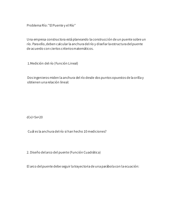 Problema Río: "El Puente y el Río" 
Una empresa constructora está planeando la construcción de un puente sobre un 
río. Para ello, deben calcular la anchura del río y diseñar la estructura del puente 
de acuerdo con cier tos criterios matemáticos. 
1.Medición del río (Función Lineal) 
Dos ingenieros miden la anchura del río desde dos puntos opuestos de la orilla y 
obtienen una relación lineal:
d(x)=5x+20
Cuál es la anchura delrío si han hecho 10 mediciones? 
2. Diseño del arco del puente (Función Cuadrática) 
El arco del puente debe seguir la trayectoria de una parábola con la ecuación: