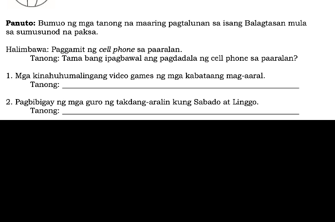 Panuto: Bumuo ng mga tanong na maaring pagtalunan sa isang Balagtasan mula 
sa sumusunod na paksa. 
Halimbawa: Paggamit ng cell phone sa paaralan. 
Tanong: Tama bang ipagbawal ang pagdadala ng cell phone sa paaralan? 
1. Mga kinahuhumalingang video games ng mga kabataang mag-aaral. 
Tanong:_ 
2. Pagbibigay ng mga guro ng takdang-aralin kung Sabado at Linggo. 
Tanong:_