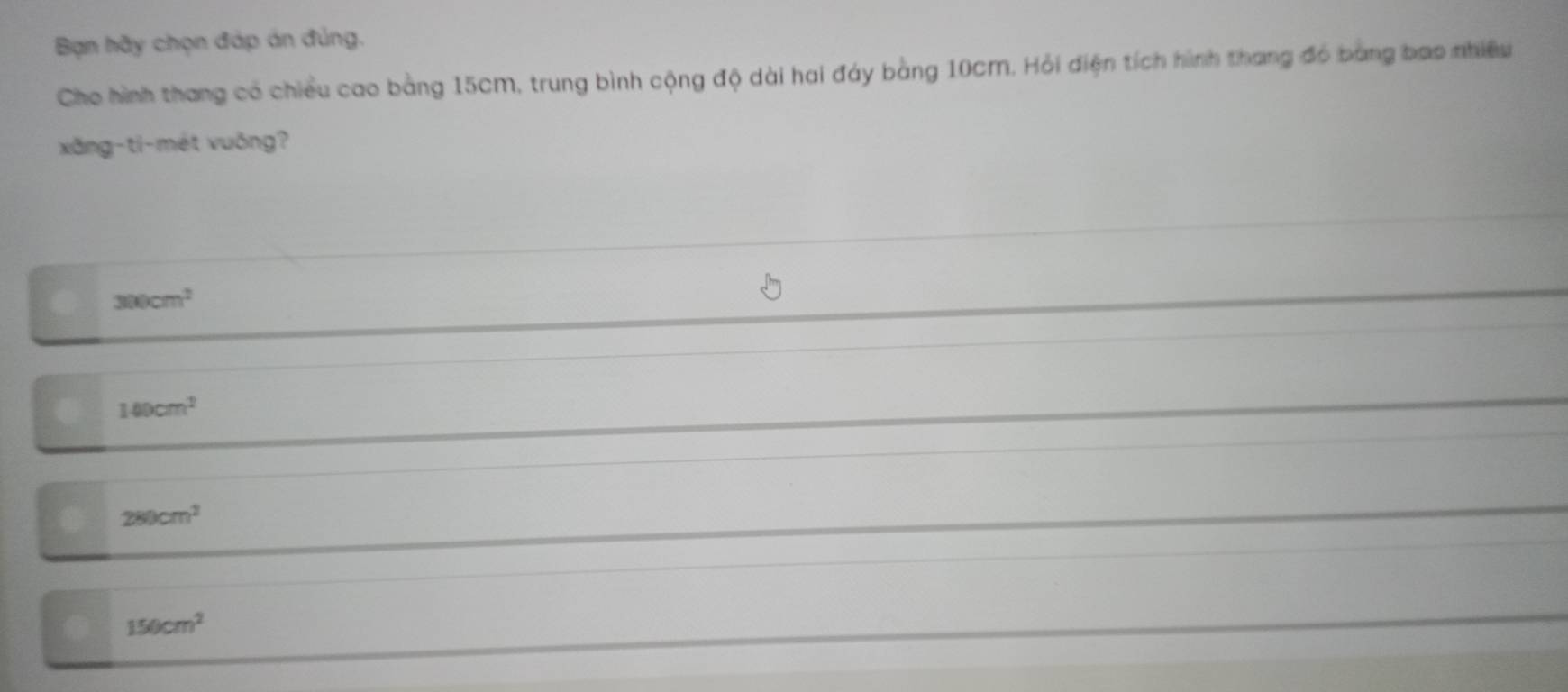 Bạn hãy chọn đáp án đủng.
Cho hình thang có chiều cao bằng 15cm, trung bình cộng độ dài hai đáy bằng 10cm. Hỏi điện tích hình thang đó bang bao nhiều
xăng-ti-mét vuông?
300cm^2
140cm^2
280cm^2
150cm^2