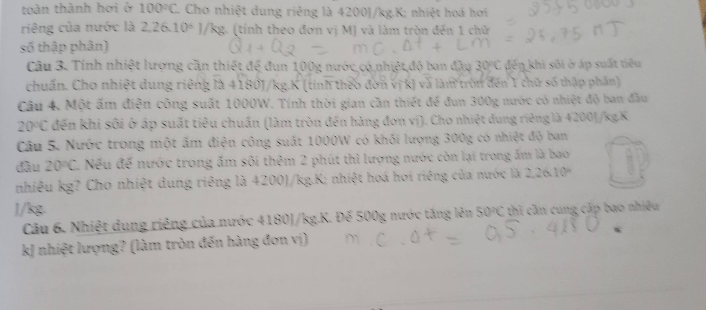 toàn thành hơi ở 100°C Cho nhiệt dung riêng là 4200J/kg.K; nhiệt hoá hơi 
riêng của nước là 2,26.10^6 )/kg. (tính theo đơn vị MJ và làm tròn đến 1 chữ 
số thập phân) 
Câu 3. Tính nhiệt lượng cần thiết đế đun 100g nước có nhiệt,độ ban đầy 7 30°C đến khi sôi ở áp suất tiêu 
chuẩn. Cho nhiệt dung riêng là 4180J/kg.K (tính theo đơn vị kJ và làm tròn đến 1 chữ số thập phân) 
Câu 4. Một ấm điện công suất 1000W. Tính thời gian cần thiết để đun 300g nước có nhiệt độ ban đầu
20°C đến khi sôi ở áp suất tiêu chuấn (làm tròn đến hàng đơn vị). Cho nhiệt dung riêng là 4200)/kgK
Câu 5. Nước trong một ấm điện công suất 1000W có khối lượng 300g có nhiệt độ ban 
đàu 20°C Nếu đế nước trong ấm sôi thêm 2 phút thì lượng nước còn lại trong ấm là bao 
nhiêu kg? Cho nhiệt dung riêng là 4200)/kg.K; nhiệt hoá hơi riêng của nước là 2.26.10°
) /kg. 1 thì cần cung cấp bao nhiêều 
Câu 6. Nhiệt dụng riêng của nước 4180J/kg.K. Đế 500g nước tăng lên 5 C
kJ nhiệt lượng? (làm tròn đến hàng đơn vị)