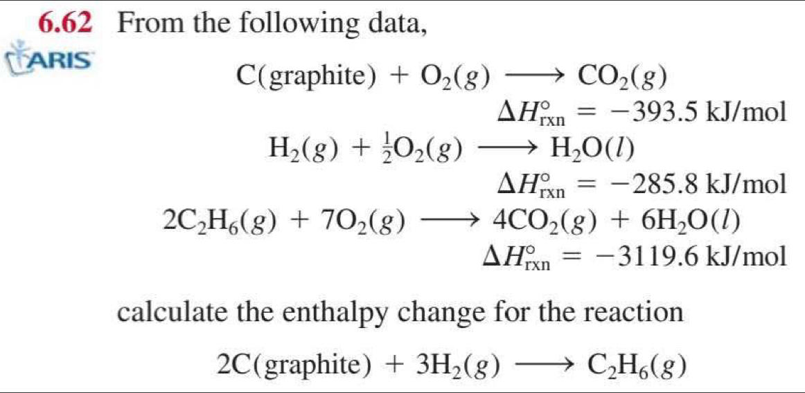 6.62 From the following data, 
ARIS 
_ ^circ  (gra phite ) +O_2(g)to CO_2(g)
△ H_(rxn)°=-393.5kJ/mol
H_2(g)+ 1/2 O_2(g)to H_2O(l)
△ H_(rxn)°=-285.8kJ/mol
2C_2H_6(g)+7O_2(g)to 4CO_2(g)+6H_2O(l)
△ H_(rxn)°=-3119.6kJ/mol
calculate the enthalpy change for the reaction 
2C | C ra phite ) +3H_2(g)to C_2H_6(g)