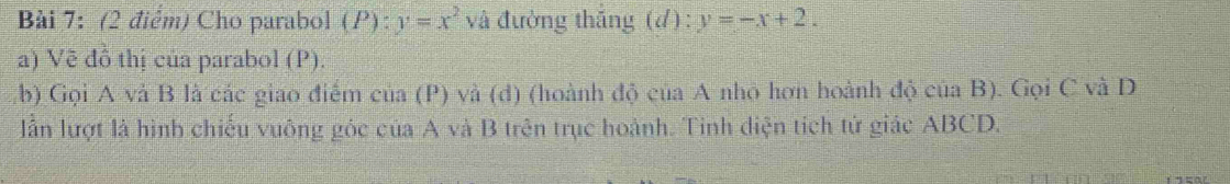 Cho parabol (P): y=x^2 và đường thắng (d):y=-x+2. 
a) Vẽ đồ thị của parabol (P).
b) Gọi A và B là các giao điểm của (P) và (d) (hoành độ của A nhỏ hơn hoành độ của B). Gọi C và D
lần lượt là hình chiếu vuông góc của A và B trên trục hoành. Tinh diện tích tử giác ABCD.