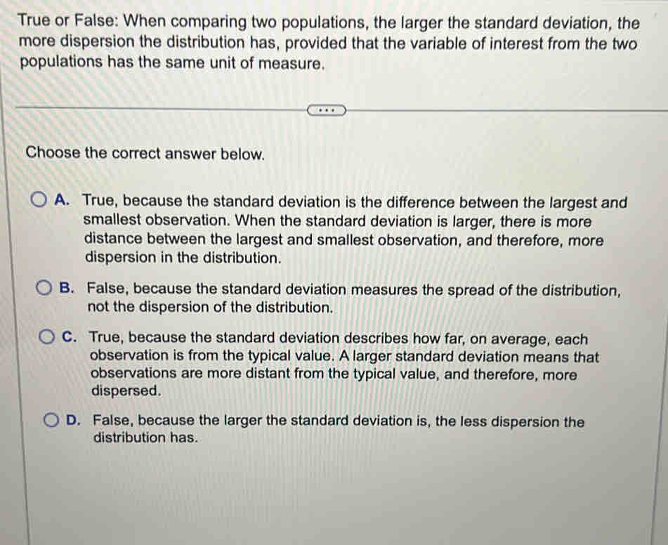 True or False: When comparing two populations, the larger the standard deviation, the
more dispersion the distribution has, provided that the variable of interest from the two
populations has the same unit of measure.
Choose the correct answer below.
A. True, because the standard deviation is the difference between the largest and
smallest observation. When the standard deviation is larger, there is more
distance between the largest and smallest observation, and therefore, more
dispersion in the distribution.
B. False, because the standard deviation measures the spread of the distribution,
not the dispersion of the distribution.
C. True, because the standard deviation describes how far, on average, each
observation is from the typical value. A larger standard deviation means that
observations are more distant from the typical value, and therefore, more
dispersed.
D. False, because the larger the standard deviation is, the less dispersion the
distribution has.