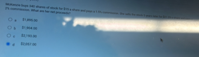 2% commission. What are her net proceeds?
McKenzie buys 340 shares of stock for $15 a share and pays a 1.5% commission. She sells the stock 5 years later for $21.25 a shar and ner
a $1,895.00
b $1,904.00
C $2,193.00
d $2,057.00