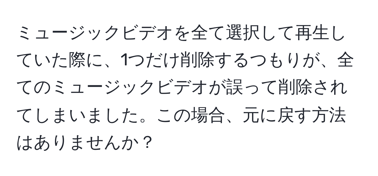 ミュージックビデオを全て選択して再生していた際に、1つだけ削除するつもりが、全てのミュージックビデオが誤って削除されてしまいました。この場合、元に戻す方法はありませんか？