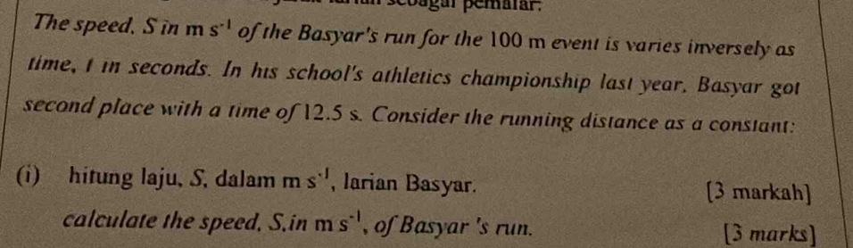 coagar pemalar. 
The speed, S in m s^(-1) of the Basyar's run for the 100 m event is varies inversely as 
time, t in seconds. In his school's athletics championship last year, Basyar got 
second place with a time of 12.5 s. Consider the running distance as a constant: 
(i) hitung laju, S, dalam ms^(-1) , Jarian Basyar. [3 markah] 
calculate the speed, S.in m s^(-1) , of Basyar 's run. [3 marks]