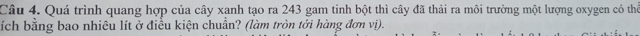 Quá trình quang hợp của cây xanh tạo ra 243 gam tinh bột thì cây đã thải ra môi trường một lượng oxygen có thể 
ích bằng bao nhiêu lít ở điều kiện chuẩn? (làm tròn tới hàng đơn vị).