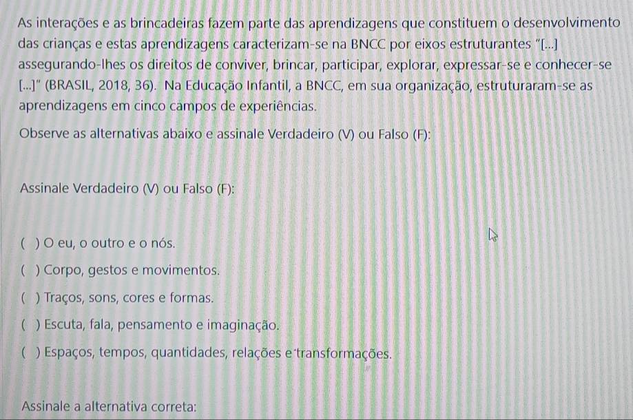 As interações e as brincadeiras fazem parte das aprendizagens que constituem o desenvolvimento
das crianças e estas aprendizagens caracterizam-se na BNCC por eixos estruturantes “[...]
assegurando-lhes os direitos de conviver, brincar, participar, explorar, expressar-se e conhecer-se
[...]" (BRASIL, 2018, 36). Na Educação Infantil, a BNCC, em sua organização, estruturaram-se as
aprendizagens em cinco campos de experiências.
Observe as alternativas abaixo e assinale Verdadeiro (V) ou Falso (F):
Assinale Verdadeiro (V) ou Falso (F):
 ) O eu, o outro e o nós.
( ) Corpo, gestos e movimentos.
( ) Traços, sons, cores e formas.
( ) Escuta, fala, pensamento e imaginação.
( ) Espaços, tempos, quantidades, relações e transformações.
Assinale a alternativa correta: