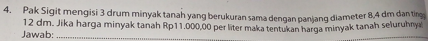 Pak Sigit mengisi 3 drum minyak tanah yang berukuran sama dengan panjang diameter 8,4 dm dan tingg
12 dm. Jika harga minyak tanah Rp11.000,00 per liter maka tentukan harga minyak tanah seluruhnya! 
Jawab:_ 
_