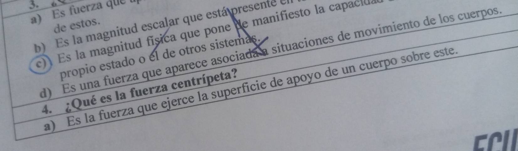 Es fuerza que l 
de estos. 
b) Es la magnitud escalar que está presente 
c Es a magnitud física que pone de mani iesto la c 
d) Es una fuerza que aparece asociada a situaciones de movimiento de los cuerpos 
propio estado o el de otros sistemas. 
a) Es la fuerza que ejerce la superficie de apoyo de un cuerpo sobre este 
4. ¿Qué es la fuerza centrípeta? 
cril