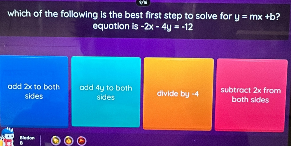 9/16
which of the following is the best first step to solve for y=mx+b ?
equation is -2x-4y=-12
add 2x to both add 4y to both subtract 2x from
sides sides divide by -4 both sides
Bladon