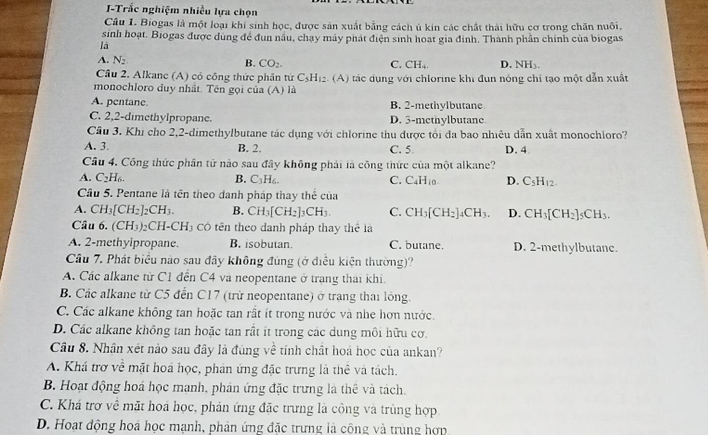 Trắc nghiệm nhiều lựa chọn
Câu 1. Biogas là một loại khí sinh học, được sản xuất bằng cách ủ kín các chất thải hữu cơ trong chăn nuôi,
sinh hoạt. Biogas được dùng để đùn nấu, chạy máy phát điện sinh hoạt gia đình. Thành phần chính của biogas
lā
A. N_2. C. CH_4. D. NH₃.
B. CO_2.
Câu 2. Alkane (A) có công thức phân tử C_5H_12 : (A) tác dụng với chlorine khi đun nóng chỉ tạo một dẫn xuất
monochloro duy nhất. Tên gọi của (A) là
A. pentane. B. 2-methylbutane
C. 2,2-dimethylpropane. D. 3-methylbutane
Câu 3. Khi cho 2,2-dimethylbutane tác dụng với chlorine thu được tổi đa bao nhiêu dẫn xuất monochloro?
A. 3. B. 2. C. 5. D. 4
Câu 4. Công thức phân tử nào sau đây không phải là công thức của một alkane?
A. C_2H_6. B. C_3H_6. C. C_4H_10. D. C_5H_12.
Câu 5. Pentane là tên theo danh pháp thay thế của
C.
A. CH_3[CH_2]_2CH_3. B. CH_3[CH_2] CH CH_3[CH_2]_4CH_3. D. CH_3[CH_2]_5CH_3.
Câu 6. (CH_3)_2CH-CH_3 3 Có tên theo danh pháp thay thể là
A. 2-methylpropane. B. isobutan. C. butane. D. 2-methylbutane.
Câu 7. Phát biểu nào sau đây không đúng (ở điều kiện thường)?
A. Các alkane từ C1 đến C4 và neopentane ở trang thái khí.
B. Các alkane từ C5 đến C17 (trừ neopentane) ở trang thai lỏng.
C. Các alkane không tan hoặc tan rất ít trong nước và nhe hơn nước.
D. Các alkane không tan hoặc tan rất ít trong các dung môi hữu cơ.
Câu 8. Nhận xét nào sau đây là đúng về tính chất hoá học của ankan?
A. Khá trợ về mặt hoá học, phản ứng đặc trưng là thể và tách.
B. Hoạt động hoá học manh, phản ứng đặc trưng là thể và tách.
C. Khá trợ về mặt hoá học, phản ứng đặc trưng là công và trùng hợp
D. Hoạt động hoá học mạnh, phản ứng đặc trưng là công và trung hợp
