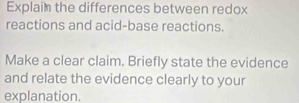 Explaim the differences between redox 
reactions and acid-base reactions. 
Make a clear claim. Briefly state the evidence 
and relate the evidence clearly to your 
explanation.