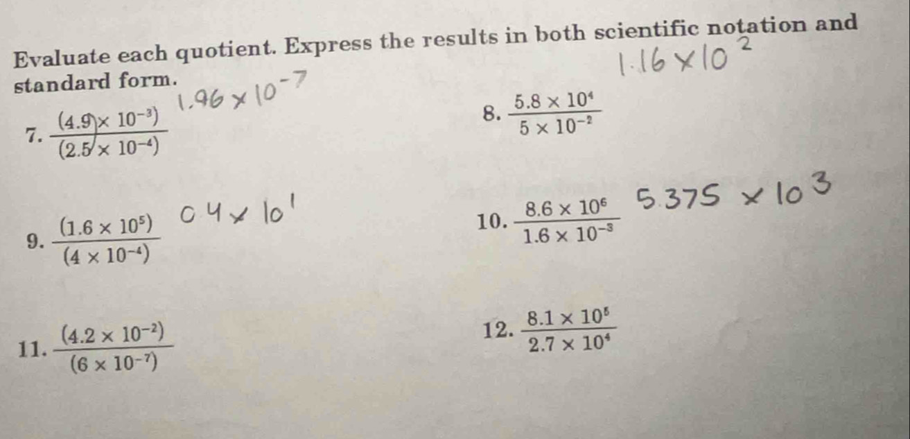 Evaluate each quotient. Express the results in both scientific notation and 
standard form. 
7.  ((4.9* 10^(-3)))/(2.5* 10^(-4)) 
8.  (5.8* 10^4)/5* 10^(-2) 
9.  ((1.6* 10^5))/(4* 10^(-4)) 
10.  (8.6* 10^6)/1.6* 10^(-3) 
11.  ((4.2* 10^(-2)))/(6* 10^(-7)) 
12.  (8.1* 10^5)/2.7* 10^4 