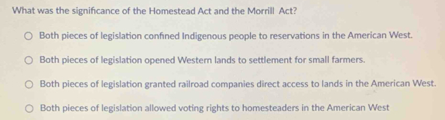 What was the signifcance of the Homestead Act and the Morrill Act?
Both pieces of legislation confned Indigenous people to reservations in the American West.
Both pieces of legislation opened Western lands to settlement for small farmers.
Both pieces of legislation granted railroad companies direct access to lands in the American West.
Both pieces of legislation allowed voting rights to homesteaders in the American West