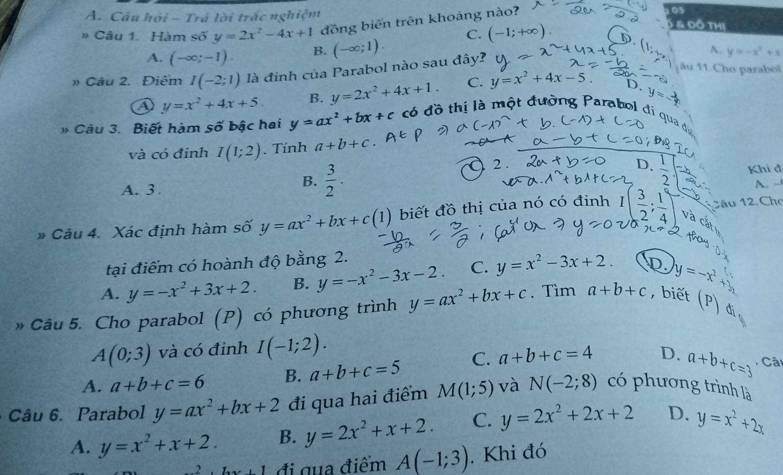 Câu hỏi - Trá lời trắc nghiệm 5 & đô thị
» Câu 1. Hàm số y=2x^2-4x+1 đồng biên trên khoảng nào?
03
C. (-1;+∈fty )
A. (-∈fty ;-1).
B. (-∈fty ;1).
A. y=-x^2+x
» Câu 2. Điêm I(-2;1) là đinh của Parabol nào sau đây?
a y=x^2+4x+5. B. y=2x^2+4x+1. C. y=x^2+4x-5.
ău 11.Cho parabol
D. y=-
» Câu 3. Biết hàm số bậc hai y=ax^2+bx+c có đồ thị là một đường Parabol đi qua đdịa
và có đỉnh I(1;2). Tính a+b+c
A. 3 .
B.  3/2 .
2
D.
Khi đ
A. -
2âu 12 Cho
* Câu 4. Xác định hàm số y=ax^2+bx+c(1) biết đồ thị của nó có đỉnh I( 3/2 ; 1/4 ) và cắt
o    
tại điểm có hoành độ bằng 2.
A. y=-x^2+3x+2. B. y=-x^2-3x-2. C. y=x^2-3x+2. D.
y=-x^2+3
» Câu 5. Cho parabol (P) có phương trình y=ax^2+bx+c. Tìm a+b+c ,biết (P)
đi
A(0;3) và có đỉnh I(-1;2).
C. a+b+c=4 D.
B. a+b+c=5
A. a+b+c=6 a+b+c=3 Câi
Câu 6. Parabol y=ax^2+bx+2 đi qua hai điểm M(1;5) và N(-2;8) có phương trình là
A. y=x^2+x+2.
B. y=2x^2+x+2. C. y=2x^2+2x+2 D. y=x^2+2x
2 1 đi qua điểm A(-1;3). Khi đó