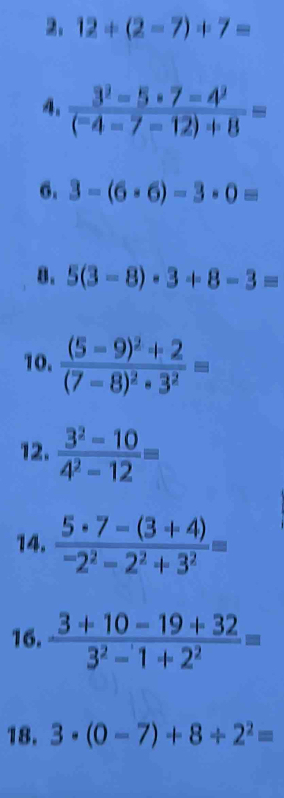 12+(2-7)+7=
4. frac 3^3-5· 7-4^2(^-4-7-12)/ 8=
6. 3-(6· 6)-3· 0=
8. 5(3-8)· 3+8-3=
10. frac (5-9)^2+2(7-8)^2· 3^2=
12.  (3^2-10)/4^2-12 =
14.  (5· 7-(3+4))/-2^2-2^2+3^2 =
16.  (3+10-19+32)/3^2-1+2^2 =
18. 3· (0-7)+8/ 2^2=