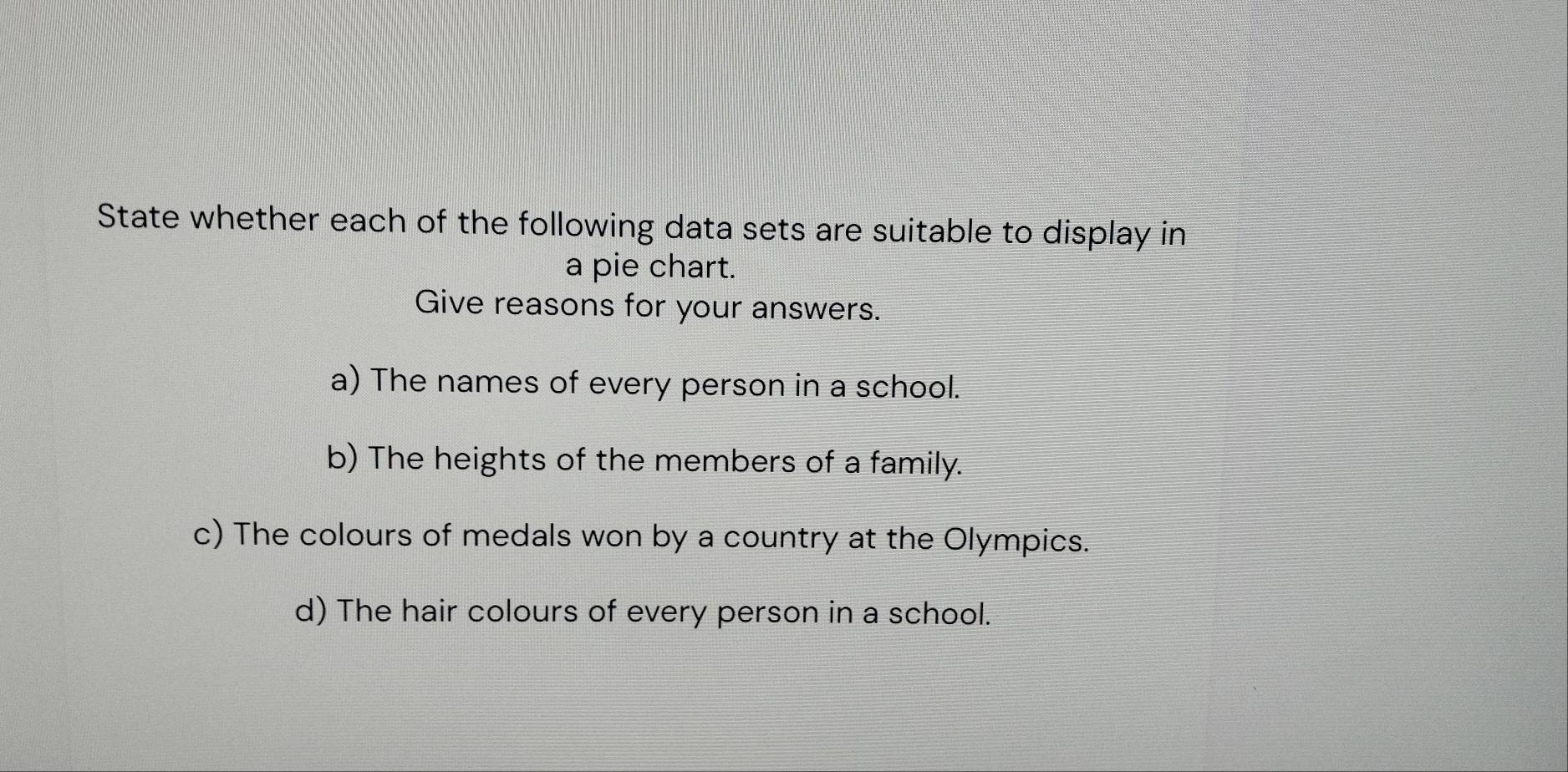 State whether each of the following data sets are suitable to display in 
a pie chart. 
Give reasons for your answers. 
a) The names of every person in a school. 
b) The heights of the members of a family. 
c) The colours of medals won by a country at the Olympics. 
d) The hair colours of every person in a school.