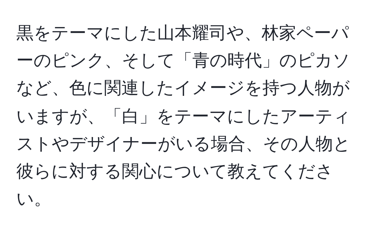 黒をテーマにした山本耀司や、林家ペーパーのピンク、そして「青の時代」のピカソなど、色に関連したイメージを持つ人物がいますが、「白」をテーマにしたアーティストやデザイナーがいる場合、その人物と彼らに対する関心について教えてください。