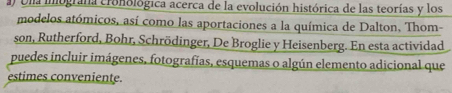 Una imografa cronológica acerca de la evolución histórica de las teorías y los 
modelos atómicos, así como las aportaciones a la química de Dalton, Thom- 
son, Rutherford, Bohr, Schrödinger, De Broglie y Heisenberg. En esta actividad 
puedes incluir imágenes, fotografías, esquemas o algún elemento adicional que 
estimes conveniente.