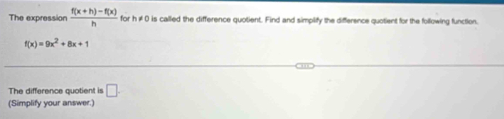 The expression  (f(x+h)-f(x))/h  for h!= 0 is called the difference quotient. Find and simpilify the difference quotient for the following function.
f(x)=9x^2+8x+1
The difference quotient is □. 
(Simplify your answer.)