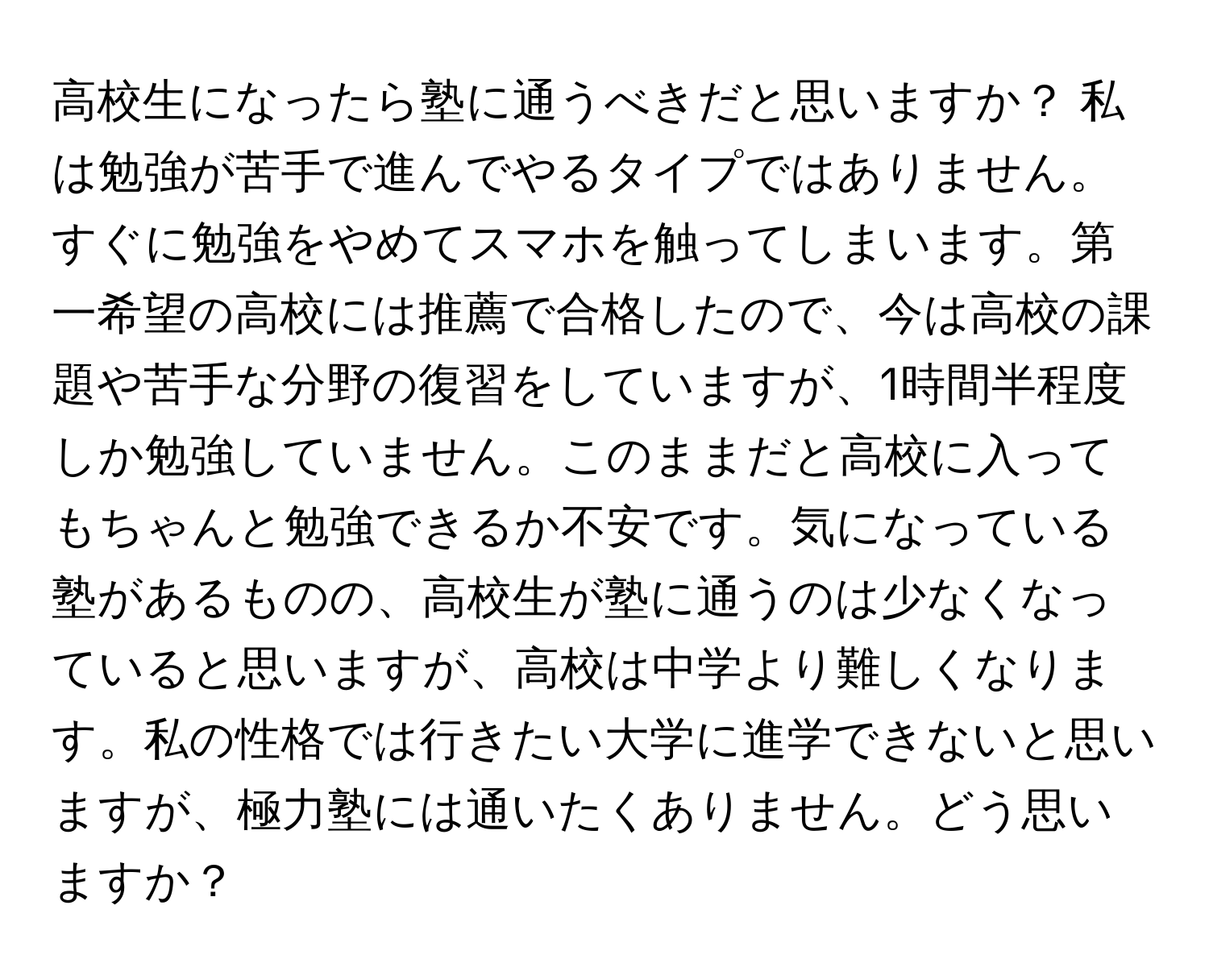 高校生になったら塾に通うべきだと思いますか？ 私は勉強が苦手で進んでやるタイプではありません。すぐに勉強をやめてスマホを触ってしまいます。第一希望の高校には推薦で合格したので、今は高校の課題や苦手な分野の復習をしていますが、1時間半程度しか勉強していません。このままだと高校に入ってもちゃんと勉強できるか不安です。気になっている塾があるものの、高校生が塾に通うのは少なくなっていると思いますが、高校は中学より難しくなります。私の性格では行きたい大学に進学できないと思いますが、極力塾には通いたくありません。どう思いますか？