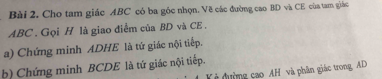 Cho tam giác ABC có ba góc nhọn. Vẽ các đường cao BD và CE của tam giác
ABC. Gọi H là giao điểm của BD và CE . 
a) Chứng minh ADHE là tứ giác nội tiếp. 
b) Chứng minh BCDE là tứ giác nội tiếp. 
Kẻ đường cao AH và phân giác trong AD