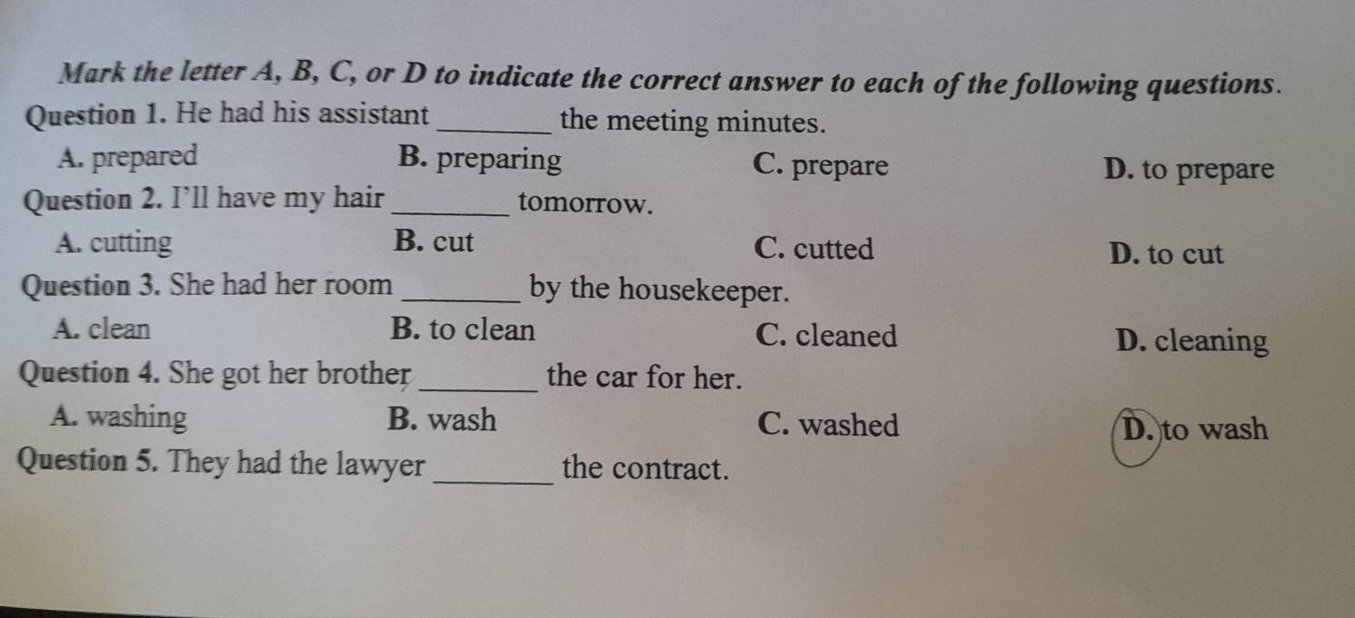 Mark the letter A, B, C, or D to indicate the correct answer to each of the following questions.
Question 1. He had his assistant _the meeting minutes.
A. prepared B. preparing C. prepare
D. to prepare
Question 2. I’ll have my hair_ tomorrow.
A. cutting B. cut C. cutted D. to cut
Question 3. She had her room _by the housekeeper.
A. clean B. to clean C. cleaned D. cleaning
Question 4. She got her brother _the car for her.
A. washing B. wash C. washed
D. to wash
Question 5. They had the lawyer _the contract.