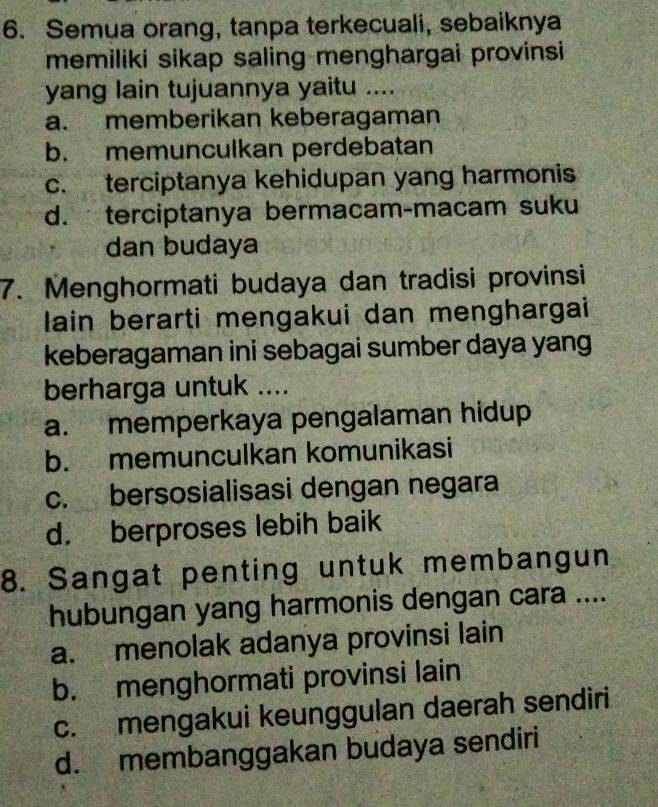 Semua orang, tanpa terkecuali, sebaiknya
memiliki sikap saling menghargai provinsi
yang lain tujuannya yaitu ....
a. memberikan keberagaman
b. memunculkan perdebatan
c. terciptanya kehidupan yang harmonis
d. terciptanya bermacam-macam suku
dan budaya
7. Menghormati budaya dan tradisi provinsi
lain berarti mengakui dan menghargai
keberagaman ini sebagai sumber daya yang
berharga untuk ....
a. memperkaya pengalaman hidup
b. memunculkan komunikasi
c. bersosialisasi dengan negara
d. berproses lebih baik
8. Sangat penting untuk membangun
hubungan yang harmonis dengan cara ....
a. menolak adanya provinsi lain
b. menghormati provinsi lain
c. mengakui keunggulan daerah sendiri
d. membanggakan budaya sendiri