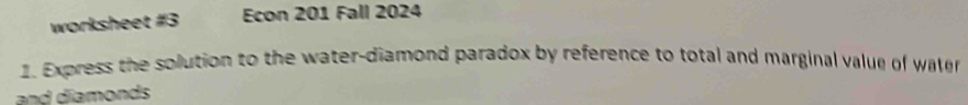 worksheet #3 Econ 201 Fall 2024 
1. Express the solution to the water-diamond paradox by reference to total and marginal value of water 
and diamonds