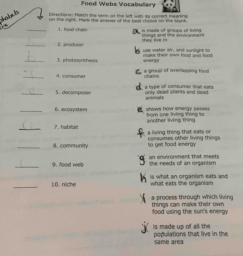 Food Webs Vocabulary
habets
Directions: Match the term on the left with its correct meaning
on the right. Mark the answer of the best choice on the blank.
re
_1. food chain is made of groups of living
things and the environment
they live in
_2. producer
use water air, and sunlight to
make their own food and food 
_3. photosynthesis energy
a group of overlapping food
_4. consumer chains
a type of consumer that eats
_5. decomposer only dead plants and dead
animals
_6. ecosystem shows how energy passes
from one living thing to
another living thing
_7. habitat
a living thing that eats or
consumes other living things
_8. community to get food energy
an environment that meets
_9. food web the needs of an organism
is what an organism eats and
_10. niche what eats the organism
a process through which living
things can make their own
food using the sun's energy
is made up of all the
populations that live in the
same area