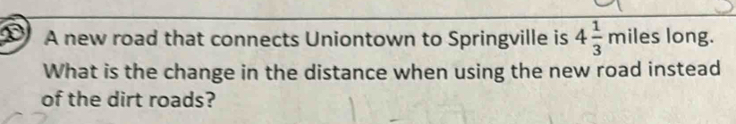 D0 A new road that connects Uniontown to Springville is 4 1/3 miles long. 
What is the change in the distance when using the new road instead 
of the dirt roads?