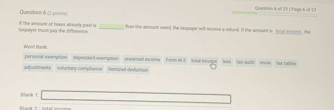 Page 6 of 21 
Question 6 (2 points) 
If the amount of taxes already paid is _than the amount owed, the taxpayer will receive a refund. If the amount is _total income_, the 
taxpayer must pay the difference. 
Word Bank: 
personal exemption dependent exemption unearned income Form W-2 total income less tax audit more tax tables 
adjustments voluntary compliance itemized deduction 
Blank 1: x_-) 
Blank 2: total income