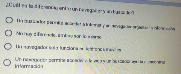 ¿Cuál es la diferencia entre un navegador y un buscador?
Un buscador permite acceder a Internet y un navegador organiza la información
No hay diferencia, ambos son lo mismo
Un navegador solo funciona en teléfonos móviles
Un navegador permite acceder a la web y un buscador ayuda a encontrar
información