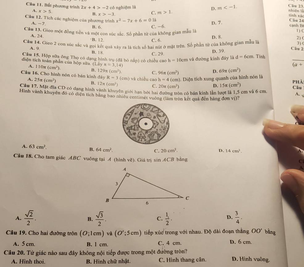 Bất phương trình 2x+4>-2 có nghiệm là nhiên là tính xác
A. x>5.
D. m
Câu 23
C. m>1.
B. x>-3. Câu 24
Câu 12. Tích các nghiệm của phương trình x^2-7x+6=0 là cạnh B
A. −7.
B. 6. C. −6. D. 7.
Câu 13. Gieo một đồng tiền và một con súc sắc. Số phần tử của không gian mẫu là
1) (
C. 6. D. 8.
2) (
A. 24. ·B. 12. 3) (
Câu 14. Gieo 2 con súc sắc và gọi kết quả xảy ra là tích số hai nút ở mặt trên. Số phần tử của không gian mẫu là
A. 9. Câu 2
B. 18. C. 29. D. 39.
_
Câu 15. Hộp sữa ông Thọ có dạng hình trụ (đã bỏ nấp) có chiều cao h=10cm và đường kính đáy là d=6cm. Tính
diện tích toàn phần của hộp sữa. (Lấy π approx 3,14)
(a+
A. 110π (cm^2). B. 129π (cm^2). C. 96π (cm^2)
D. 69π (cm^2)
Câu 16. Cho hình nón có bán kính đáy R=3 (cm) ) và chiều cao h=4(cm) 1. Diện tích xung quanh của hình nón là phà
A. 25π (cm^2)
B. 12π (cm^2)
C. 20π (cm^2) D. 15π (cm^2) Câu
Câu 17. Mặt đĩa CD có dạng hình vành khuyên giới hạn bởi hai đường tròn có bán kính lần lượt là 1,5 cm và 6 cm.
A. √
Hình vành khuyên đó có diện tích băng bao nhiêu centimét vuông (làm tròn kết quả đến hàng đơn vị)?
A. 63cm^2. D. 14cm^2.
B. 64cm^2. C. 20cm^2.
Câu 18. Cho tam giác ABC vuông tại A (hình vẽ). Giá trị sin ACB bằng
C
A
A.  sqrt(2)/2 .  sqrt(3)/2 .  1/2 .  3/4 .
B.
C.
D.
Câu 19. Cho hai đường tròn (O;1cm) và (O';5cm) tiếp xúc trong với nhau. Độ dài đoạn thằng OO' bằng
A. 5 cm. B. 1 cm. C. 4 cm. D. 6 cm.
Câu 20. Tứ giác nào sau đây không nội tiếp được trong một đường tròn?
A. Hình thoi. B. Hình chữ nhật. C. Hình thang cân. D. Hình vuông.