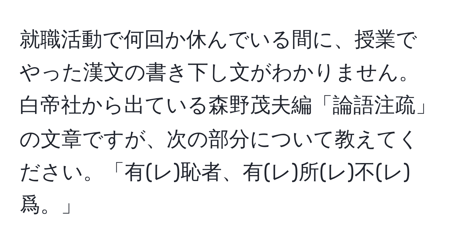 就職活動で何回か休んでいる間に、授業でやった漢文の書き下し文がわかりません。白帝社から出ている森野茂夫編「論語注疏」の文章ですが、次の部分について教えてください。「有(レ)恥者、有(レ)所(レ)不(レ)爲。」