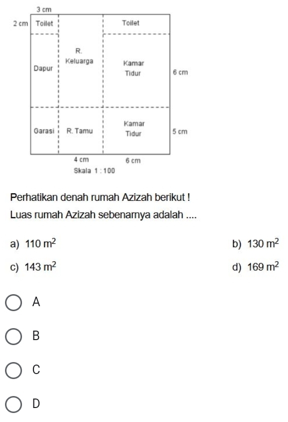 3 cm
2 cm Toilet Toilet
R.
Keluarga Kamar
Dapur Tidur 6 cm
Kamar
Garasi R. Tamu Tidur 5 cm
4 cm 6 cm
Skala 1:100
Perhatikan denah rumah Azizah berikut !
Luas rumah Azizah sebenarnya adalah ....
a) 110m^2 b) 130m^2
c) 143m^2 d) 169m^2
A
B
C
D