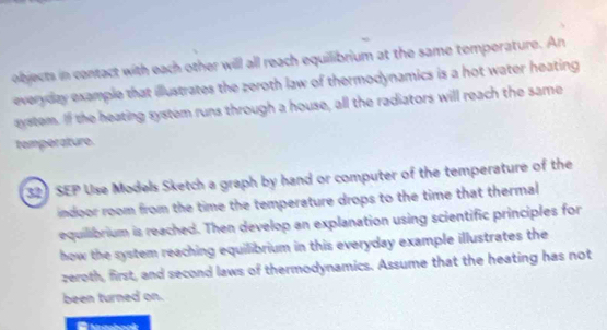 objects in contact with each other will all reach equilibrium at the same temperature. An 
everyday example that illustrates the zeroth law of thermodynamics is a hot water heating 
aystem. If the heating system runs through a house, all the radiators will reach the same 
temperature. 
32) SEP Use Models Sketch a graph by hand or computer of the temperature of the 
indoor room from the time the temperature drops to the time that thermal 
equilibrium is reached. Then develop an explanation using scientific principles for 
how the system reaching equilibrium in this everyday example illustrates the 
zeroth, first, and second laws of thermodynamics. Assume that the heating has not 
been turned on.