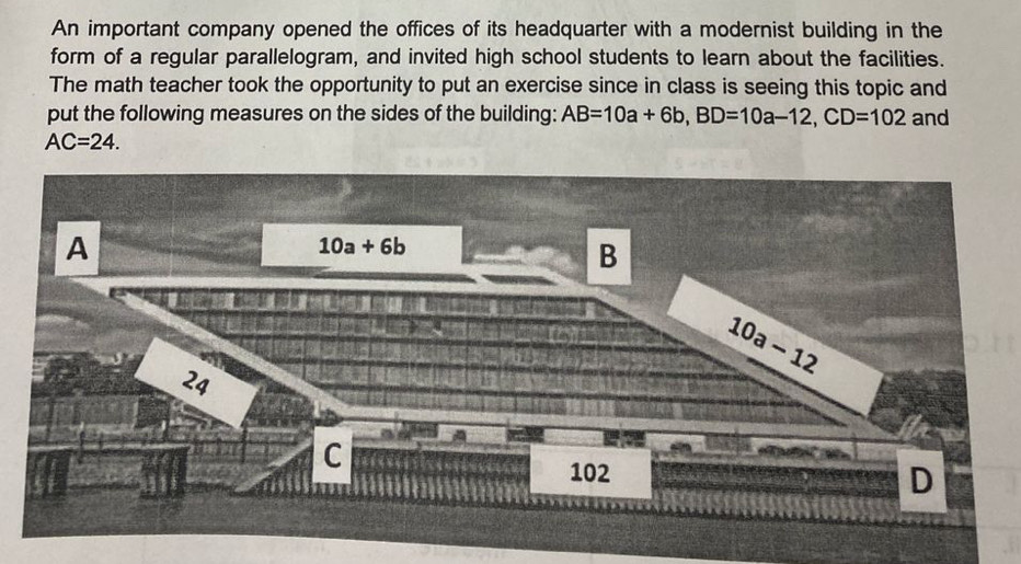 An important company opened the offices of its headquarter with a modernist building in the
form of a regular parallelogram, and invited high school students to learn about the facilities.
The math teacher took the opportunity to put an exercise since in class is seeing this topic and
put the following measures on the sides of the building: AB=10a+6b,BD=10a-12,CD=102 and
AC=24.