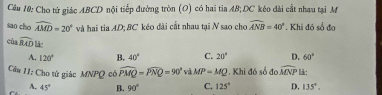 Cho tứ giác ABCD nội tiếp đường tròn (O) có hai tia AB; DC kéo dài cắt nhau tại M
sao cho widehat AMD=20° và hai tia AD; BC kéo dài cắt nhau tại N sao cho widehat ANB=40°. Khi đó số đo
của widehat BAD là:
A. 120° B. 40° C. 20° D. 60°
Câu 11: Cho tứ giác MNPQ có widehat PMQ=widehat PNQ=90° và MP=MQ. Khi đó số đo widehat MNP là:
A. 45° B. 90° C. 125° D. 135°,