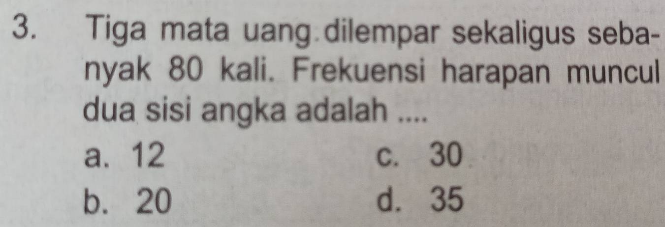 Tiga mata uang dilempar sekaligus seba-
nyak 80 kali. Frekuensi harapan muncul
dua sisi angka adalah ....
a. 12 c. 30
b. 20 d. 35