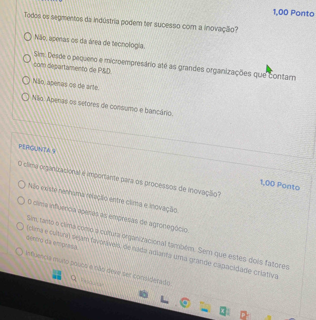 1,00 Ponto
Todos os segmentos da indústria podem ter sucesso com a inovação?
Não, apenas os da área de tecnologia.
Sim. Desde o pequeno e microempresário até as grandes organizações que contam
com departamento de P&D.
Não, apenas os de arte.
Não. Apenas os setores de consumo e bancário.
PERGUNTA 9
O clima organizacional é importante para os processos de inovação?
1,00 Ponto
Não existe nenhuma relação entre clima e inovação.
O clima influencia apenas as empresas de agronegócio.
Sim, tanto o clima como a cultura organizacional também. Sem que estes dois fatores
dentro da empresa.
clima e cultura) sejam favorávels, de nada adianta uma grande capacidade criativa
Influencia muito pouco e não deve ser considerado
Resqulsa