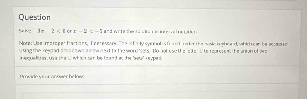 Question 
Solve -3x-2<0</tex> or x-2 and write the solution in interval notation. 
Note: Use improper fractions, if necessary. The infinity symbol is found under the basic keyboard, which can be accessed 
using the keypad dropdown arrow next to the word 'sets.' Do not use the letter U to represent the union of two 
inequalities, use the U which can be found at the 'sets' keypad. 
Provide your answer below;