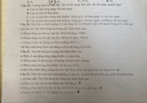 A. N. B.Y.m. C N·m. D. m.
Cầu 29, Trường hợp nào sa0 đây, lực có tác dụng làm cho vật rằn quay quanh trực?
A. Lực có giá song song với trục quay.
B. Lực có giả cất trục quay.
C. Lực có giả nằm trong mật phầng vuỡng góc với trục quay và cát trục quay.
D. Lực có giả năm trong mặt phầng vuỡng góc với trục quay và không cấi trục quay.
Cầu 30. Một ôtổ có khổi lượng 1,2 tần tăng tốc từ 18 km/h đen 108 km/h trong 10 s. Bù qua
mội ma sát. Xét tính đúng/sai trong các nhận định sau:
a) Động năng của ôtô tại vận tốc 18 km/ bằng 1500J,
b) Động năng của ởô tại vận tốc 108 km/h bằng 540 kJ,
c) Công cơ học do động cơ sinh ra bằng 6804 kJ.
d)Công suất trung bình của động cơ δ tô đó bằng 52,5 kW.
Câu 31. Xét tỉnh dùng/sai trong các nhận định sau:
a) Đơm vị của động năng cũng là đơn vị của công.
b) Động năng là đại tượng vô hướng và luôn luôn dương.
c) Động năng không phụ thuộc vào hệ quy chiêu.
đ) Độ biển thiên động năng của một vật bằng công của ngoại lực tác dụng lên vật.
Câu 32. Một vật trượt trên mặt nghiêng có ma sát, sau khi lên tới điểm cao nhất nó trượt xuống
vị trí ban đầu. Xét tinh đùng/sai trong các nhận định sau:
a)Công của lực ma sát tác dụng vào vật bằng 0.
b)Tổng công của trọng lực và lực ma sát tác dụng văn vật bằng 0,5
c)Công của trọng lực tác dụng vào vật bằng 0,