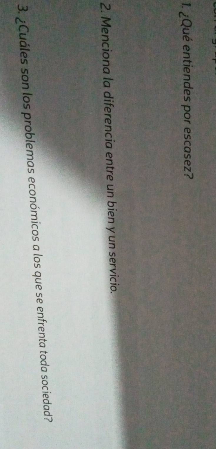 ¿Qué entiendes por escasez? 
2. Menciona la diferencia entre un bien y un servicio. 
3. ¿Cuáles son los problemas económicos a los que se enfrenta toda sociedad?