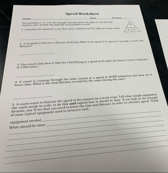 Speed Worksheet 
Name_ Date_ Period_ 
For questions 1-4. Use the triangle formula shown at right to calculate the 
answers and include the units for each problem as well. 
1. Calculate the speed for a car that went a distance of 125 miles in 2 hours time. 
_ 
distance? 2. A baseball is thrown a distance of 60 feet.What is its speed if it takes 0.5 seconds to cover the 
_ 
of 1.800 miles? 3. How much time does it take for a bird flying at a speed of 45 miles per hour to travel a distance 
4. A comet is cruising through the solar system at a speed of 50,000 kilometers per hour for 4
hours time. What is the total distance traveled by the comet during this time? 
5. A coach wants to find out the speed of the runners on a track team. Tell what simple equipment 
the coach needs in order to do this and explain how it should be done. If you look at the triangle 
formula, you 'll see that you need to know the time and distance in order to calculate speed. Think 
_ 
of some typical equipment used to measure each. 
_equipment needed: 
_ 
_What should be done: 
_ 
_ 
_