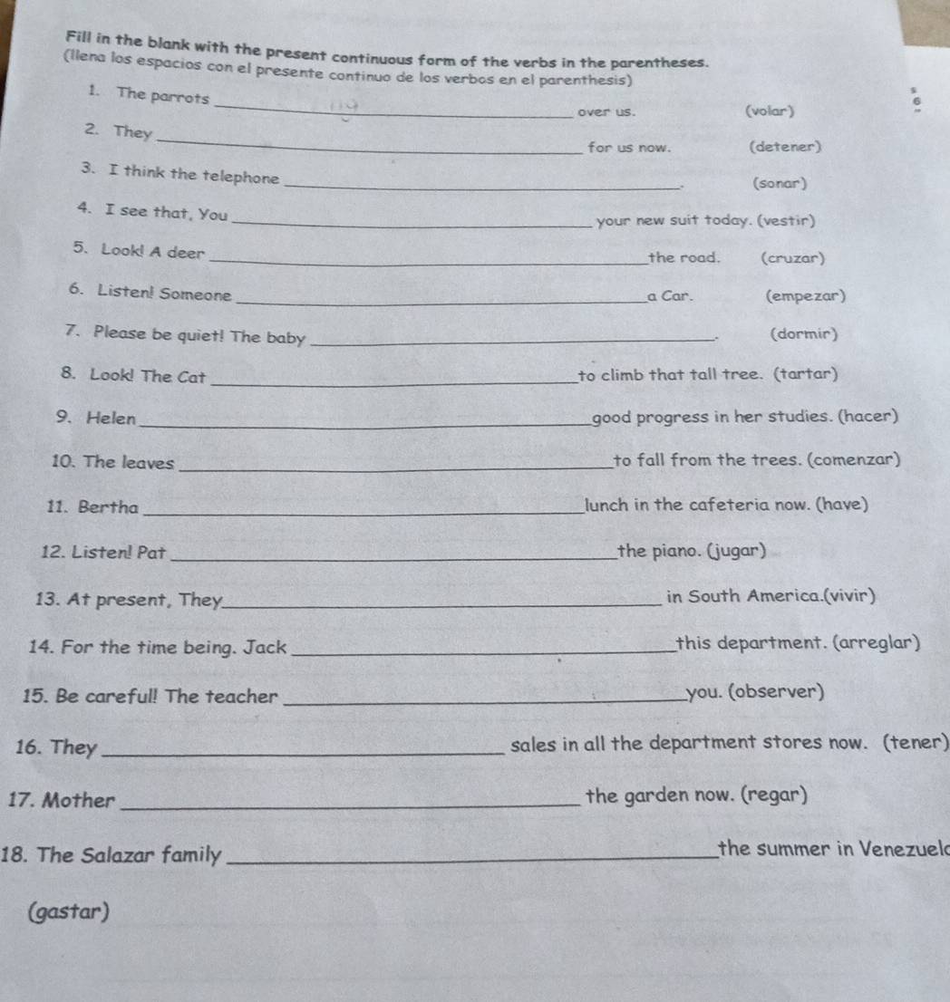 Fill in the blank with the present continuous form of the verbs in the parentheses. 
(llena los espacios con el presente continuo de los verbos en el parenthesis) 
_ 
1. The parrots 
over us. (volar) 
_ 
2. They 
for us now. (detener) 
3. I think the telephone 
_. (sonar) 
4. I see that, You 
_your new suit today. (vestir) 
5. Look! A deer _(cruzar) 
the road. 
6. Listen! Someone _a Car. (empezar) 
7. Please be quiet! The baby _(dormir) 
_ 
8. Look! The Cat to climb that tall tree. (tartar) 
9. Helen _good progress in her studies. (hacer) 
10. The leaves _to fall from the trees. (comenzar) 
_ 
11. Bertha lunch in the cafeteria now. (have) 
12. Listen! Pat _the piano. (jugar) 
13. At present, They_ in South America.(vivir) 
14. For the time being. Jack _this department. (arreglar) 
15. Be careful! The teacher _you. (observer) 
16. They _sales in all the department stores now. (tener) 
17. Mother _the garden now. (regar) 
18. The Salazar family _the summer in Venezueld 
(gastar)