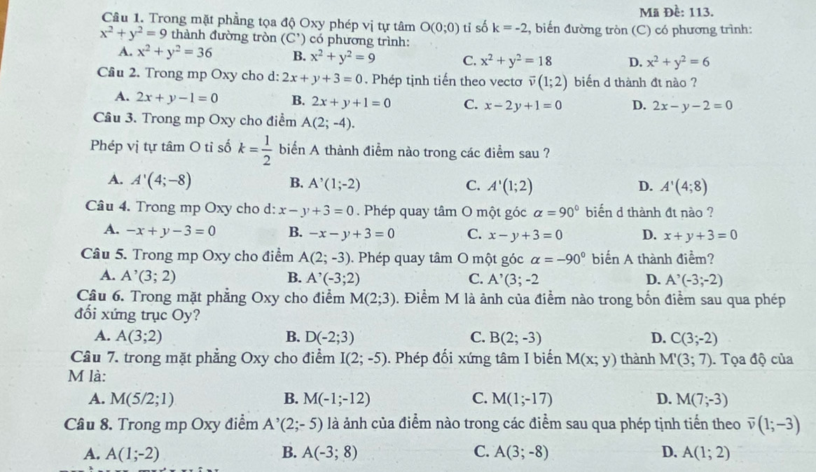 Mã Đề: 113.
Câu 1. Trong mặt phẳng tọa độ Oxy phép vị tự tâm O(0;0) ti số k=-2., biến đường tròn (C) có phương trình:
x^2+y^2=9 thành đường tròn (C') có phương trình:
A. x^2+y^2=36 B. x^2+y^2=9 C. x^2+y^2=18
D. x^2+y^2=6
Cầâu 2. Trong mp Oxy cho d: 2x+y+3=0. Phép tịnh tiến theo vectơ overline v(1;2) biến d thành đt nào ?
A. 2x+y-1=0 B. 2x+y+1=0 C. x-2y+1=0 D. 2x-y-2=0
Câu 3. Trong mp Oxy cho điểm A(2;-4).
Phép vị tự tâm O tỉ số k= 1/2  biển A thành điểm nào trong các điểm sau ?
A. A'(4;-8) B. A^(^,)(1;-2) C. A'(1;2) D. A'(4;8)
Câu 4. Trong mp Oxy cho d: x-y+3=0. Phép quay tâm O một góc alpha =90° biến d thành đt nào ?
A. -x+y-3=0 B. -x-y+3=0 C. x-y+3=0 D. x+y+3=0
Câu 5. Trong mp Oxy cho điểm A(2;-3). Phép quay tâm O một góc alpha =-90° biến A thành điểm?
A. A^,(3;2) B. A^(^,)(-3;2) C. A^(^,)(3;-2 D. A^(^,)(-3;-2)
Câu 6. Trong mặt phẳng Oxy cho điểm M(2;3). Điểm M là ảnh của điểm nào trong bốn điểm sau qua phép
đối xứng trục Oy ?
A. A(3;2) B. D(-2;3) C. B(2;-3) D. C(3;-2)
Câu 7. trong mặt phẳng Oxy cho điểm I(2;-5). Phép đối xứng tâm I biến M(x;y) thành M'(3;7). Tọa độ của
M là:
A. M(5/2;1) B. M(-1;-12) C. M(1;-17) D. M(7;-3)
Câu 8. Trong mp Oxy điểm A^(^,)(2;-5) là ảnh của điểm nào trong các điểm sau qua phép tịnh tiến theo overline v(1;-3)
A. A(1;-2) B. A(-3;8) C. A(3;-8) D. A(1;2)